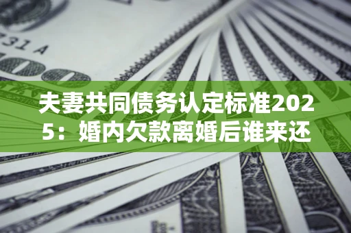 济南夫妻共同债务认定标准2025：婚内欠款离婚后谁来还？
