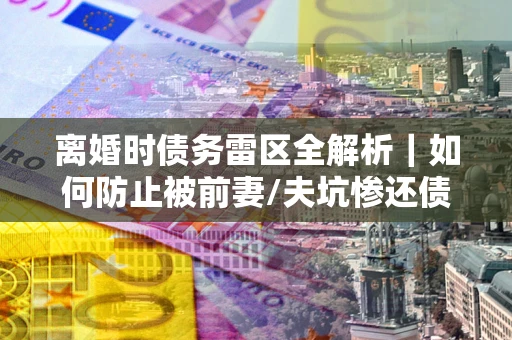 济南离婚时债务雷区全解析｜如何防止被前妻/夫坑惨还债？